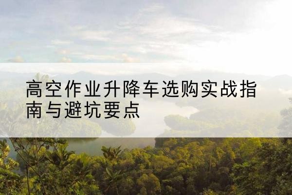 木里升降车怎么选-高空作业升降车选购实战指南与避坑要点