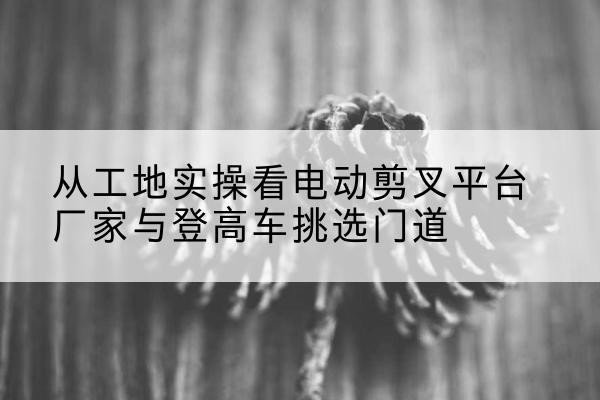 木里电动剪叉升降平台厂家-从工地实操看电动剪叉平台厂家与登高车挑选门道