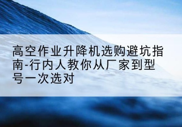 木里升降平台厂家-高空作业升降机选购避坑指南-行内人教你从厂家到型号一次选对