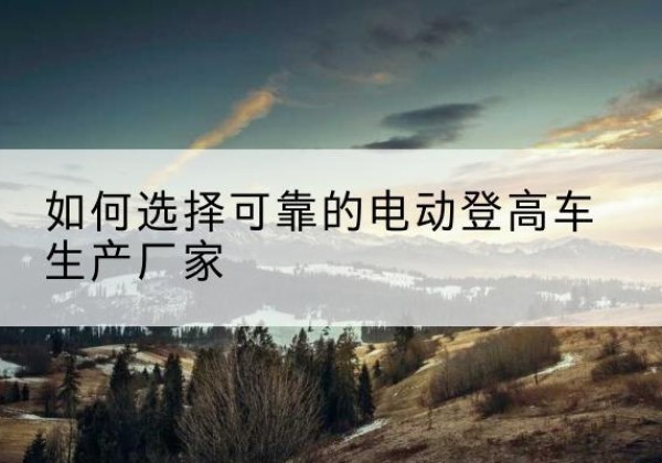 木里电动登高车厂家-如何选择可靠的电动登高车生产厂家