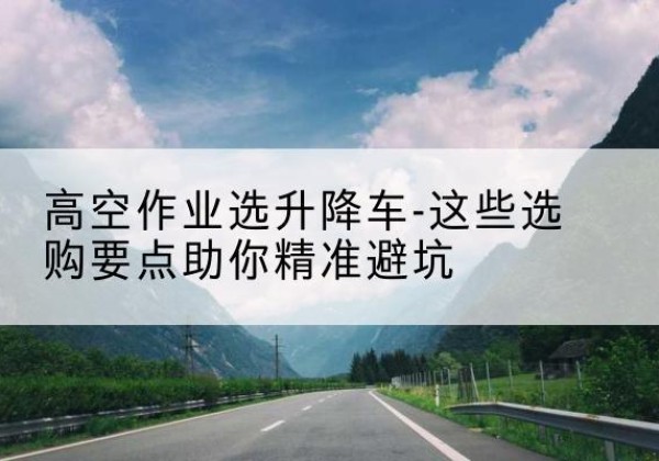 木里升降车厂家-高空作业选升降车-这些选购要点助你*避坑