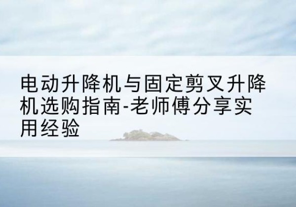 木里电动升降机怎么选-电动升降机与固定剪叉升降机选购指南-老师傅分享实用经验