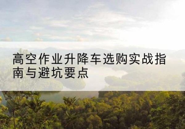 木里升降车怎么选-高空作业升降车选购实战指南与避坑要点