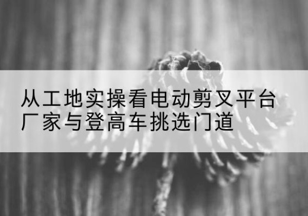 木里电动剪叉升降平台厂家-从工地实操看电动剪叉平台厂家与登高车挑选门道